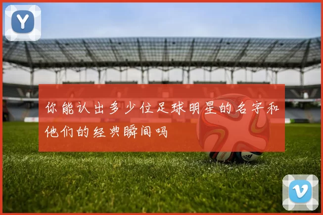 你能认出多少位足球明星的名字和他们的经典瞬间吗