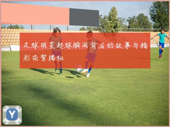 足球明星起球瞬间背后的故事与精彩花絮揭秘