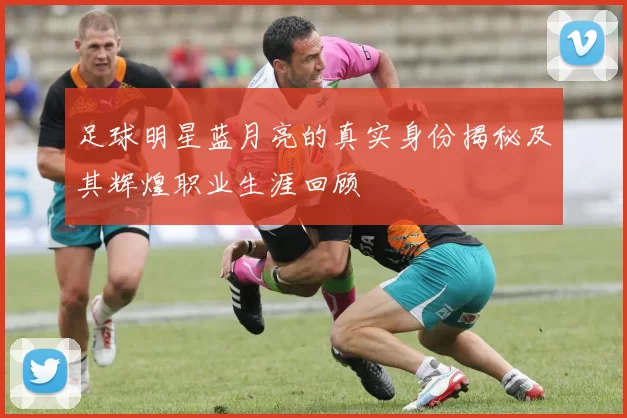 足球明星蓝月亮的真实身份揭秘及其辉煌职业生涯回顾