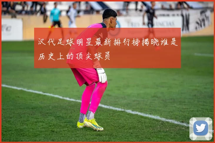 汉代足球明星最新排行榜揭晓谁是历史上的顶尖球员