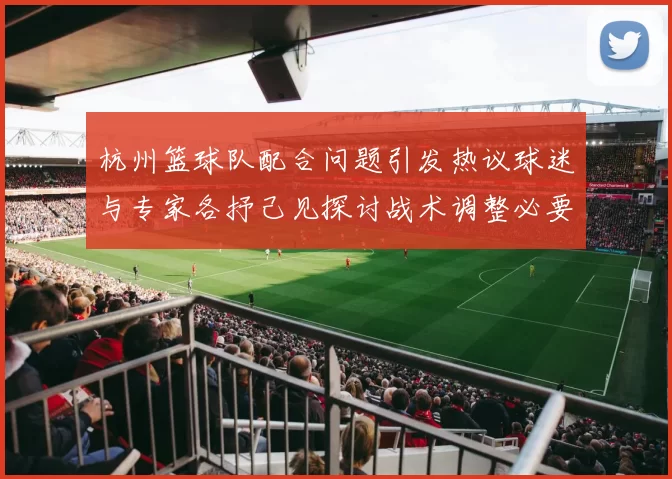 杭州篮球队配合问题引发热议球迷与专家各抒己见探讨战术调整必要性
