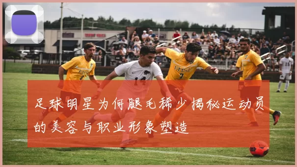 足球明星为何腿毛稀少揭秘运动员的美容与职业形象塑造