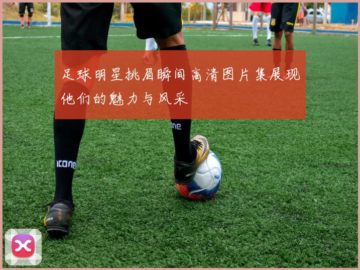 足球明星挑眉瞬间高清图片集展现他们的魅力与风采