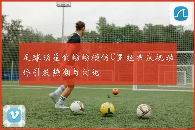 足球明星们纷纷模仿C罗经典庆祝动作引发热潮与讨论