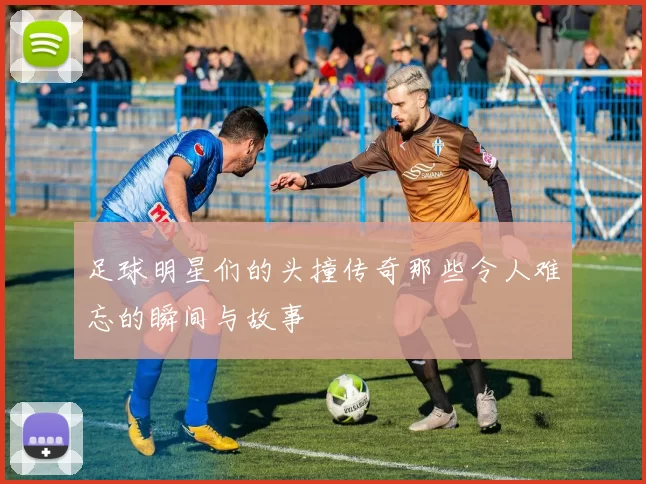 足球明星们的头撞传奇那些令人难忘的瞬间与故事