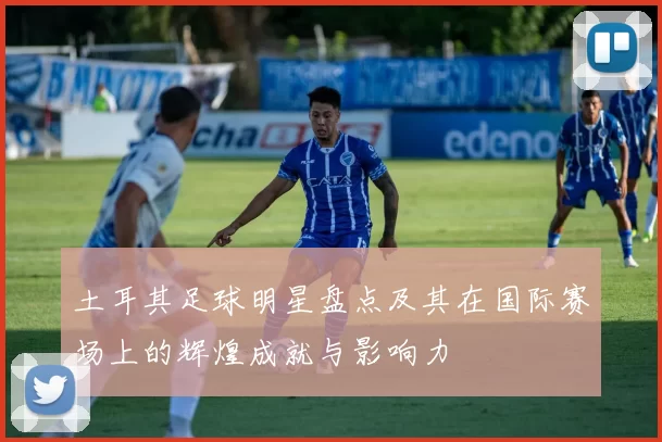 土耳其足球明星盘点及其在国际赛场上的辉煌成就与影响力