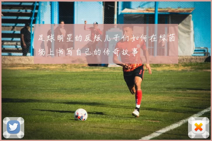 足球明星的反叛儿子们如何在绿茵场上书写自己的传奇故事