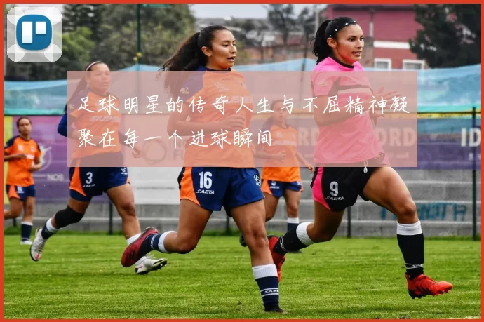 足球明星的传奇人生与不屈精神凝聚在每一个进球瞬间