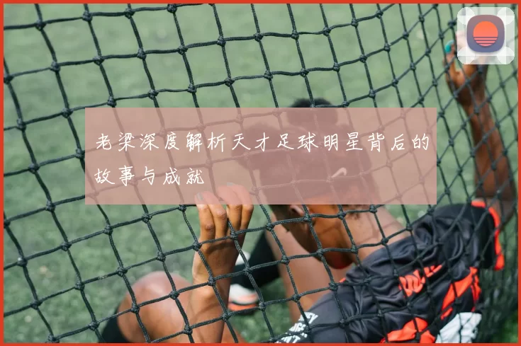 老梁深度解析天才足球明星背后的故事与成就