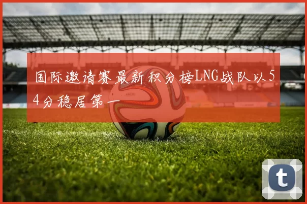 国际邀请赛最新积分榜LNG战队以54分稳居第一