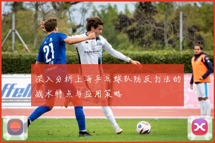 深入分析上海乒乓球队防反打法的战术特点与应用策略