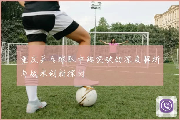 重庆乒乓球队中路突破的深度解析与战术创新探讨