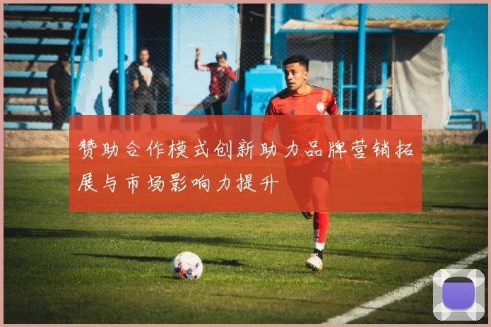 赞助合作模式创新助力品牌营销拓展与市场影响力提升