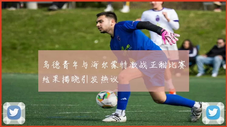 乌德青年与海尔蒙特激战正酣比赛结果揭晓引发热议