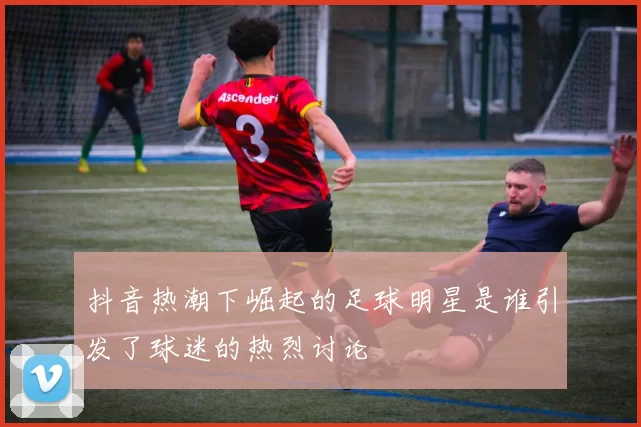 抖音热潮下崛起的足球明星是谁引发了球迷的热烈讨论